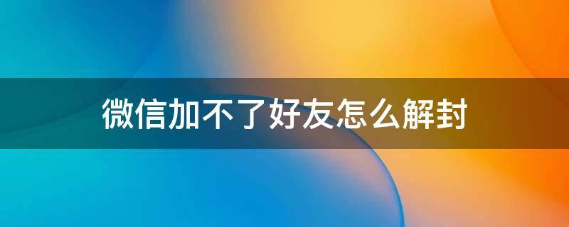 微信加不了好友怎么解封（微信解封加不了好友怎么办）
