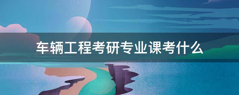 车辆工程考研专业课考什么 考研汽车工程专业需考什么