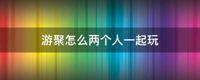 游聚怎么两个人一起玩（游聚能两个人一起玩吗）