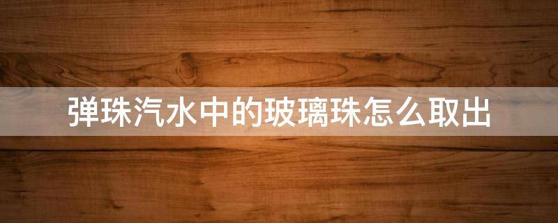 弹珠汽水中的玻璃珠怎么取出（怎么把弹珠汽水的弹珠取出来）