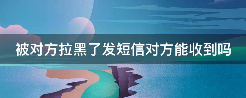 被对方拉黑了发短信对方能收到吗 被对方拉黑了发短信对方能收到吗苹果