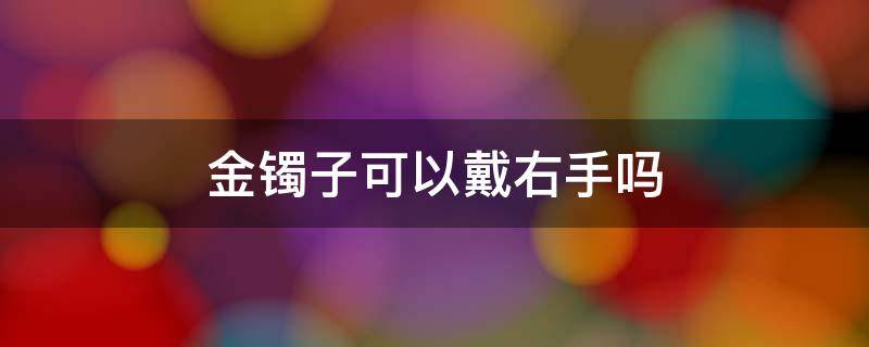 金镯子可以戴右手吗（金手镯可以戴右手边吗）