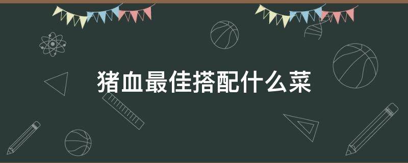 猪血最佳搭配什么菜（猪血配什么菜最好）