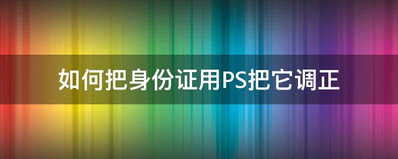 如何把身份证用PS把它调正 身份证怎么用ps修改