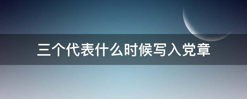 三个代表什么时候写入党章（把三个代表写入党章是在党的几大）