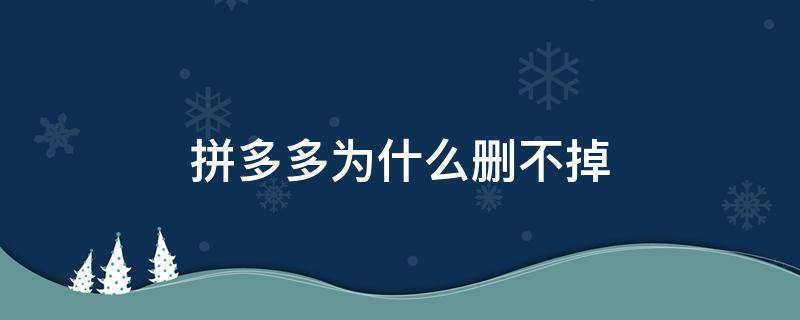 拼多多为什么删不掉 拼多多为啥删不掉?