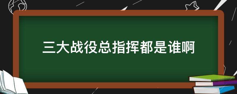 三大战役总指挥都是谁啊（三大战役指挥者是谁）