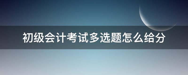 初级会计考试多选题怎么给分（会计初级考试多选题怎么算分）