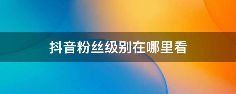 抖音粉丝级别在哪里看（抖音粉丝等级在哪里查看）
