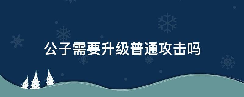 公子需要升级普通攻击吗 公子加普攻等级