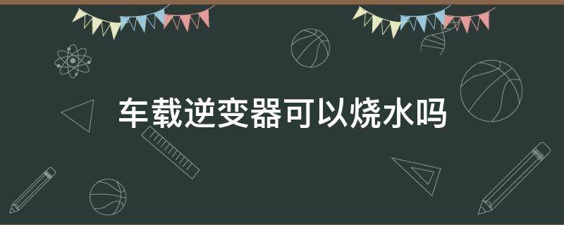 车载逆变器可以烧水吗 车载逆变器可以烧开水吗