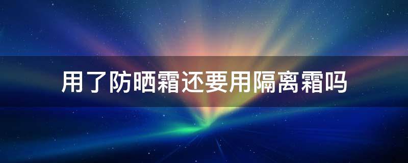 用了防晒霜还要用隔离霜吗 用了防晒霜还要用隔离霜吗还需要用卸妆水吗