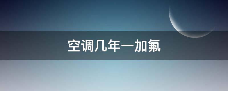 空调几年一加氟（空调一般情况下几年加氟）