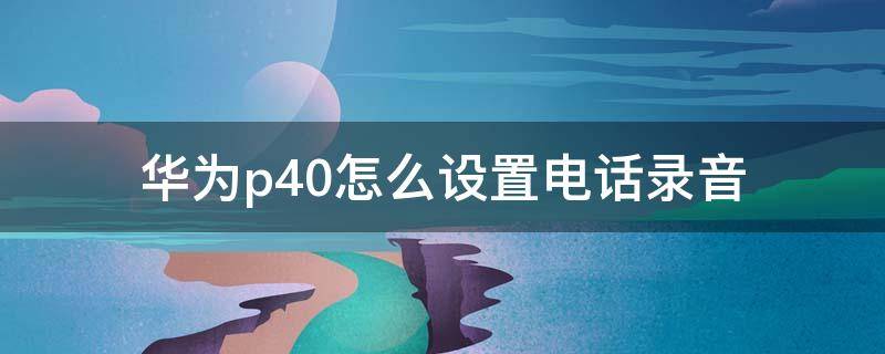 华为p40怎么设置电话录音（华为p40怎么设置来电录音）