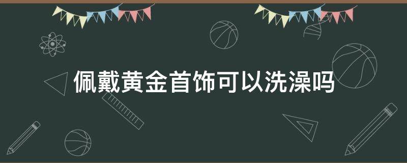 佩戴黄金首饰可以洗澡吗 戴黄金能不能洗澡