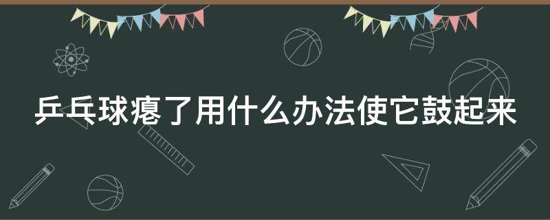 乒乓球瘪了用什么办法使它鼓起来 乒乓球瘪了怎么鼓起来