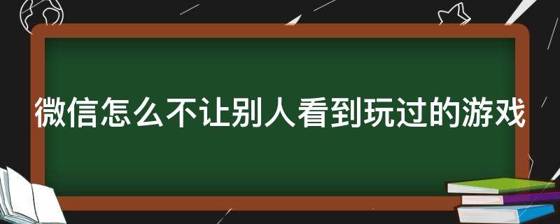 微信怎么不让别人看到玩过的游戏 微信如何不让别人看到我玩的游戏