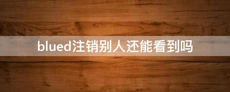 blued注销别人还能看到吗 blued注销以后是不是查看不了这个人的记录了