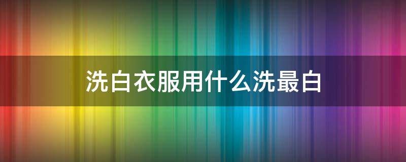 洗白衣服用什么洗最白 洗白衣服用什么洗最白最好洗脸毛巾