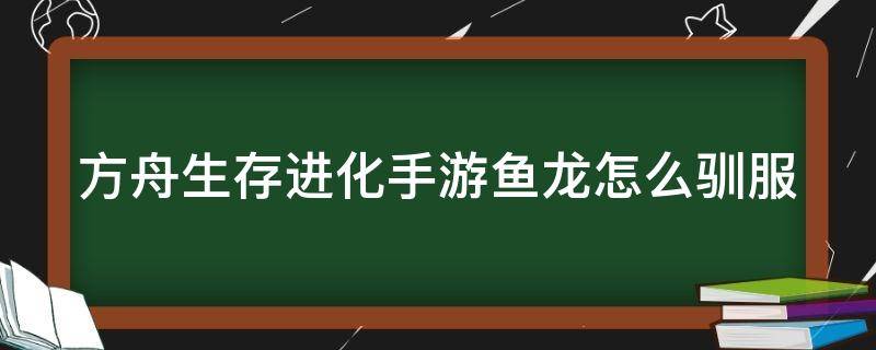 方舟生存进化手游鱼龙怎么驯服 方舟生存进化手游鱼龙怎么驯服呀?