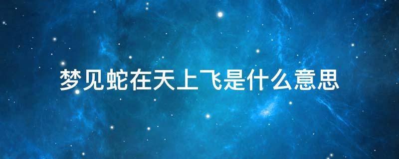 梦见蛇在天上飞是什么意思 梦见蛇在天上飞是什么意思有,掉下来咬我