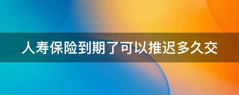 人寿保险到期了可以推迟多久交 人寿保险到期了可以推迟多久交费呢
