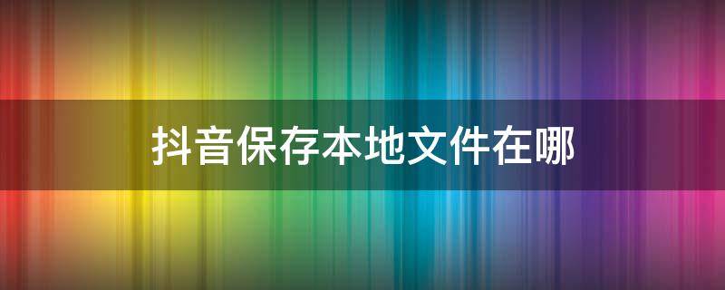 抖音保存本地文件在哪（抖音保存本地文件在哪里）