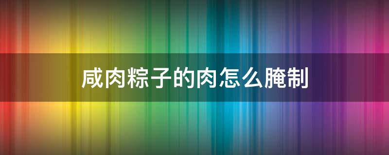 咸肉粽子的肉怎么腌制（咸肉粽子的肉怎么腌制好吃）