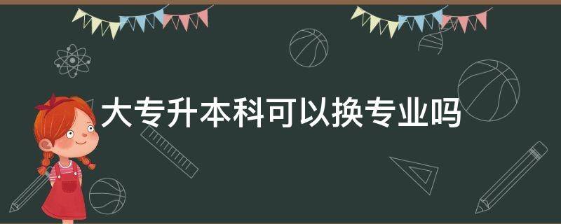 大专升本科可以换专业吗 大专升本科可以换专业吗?