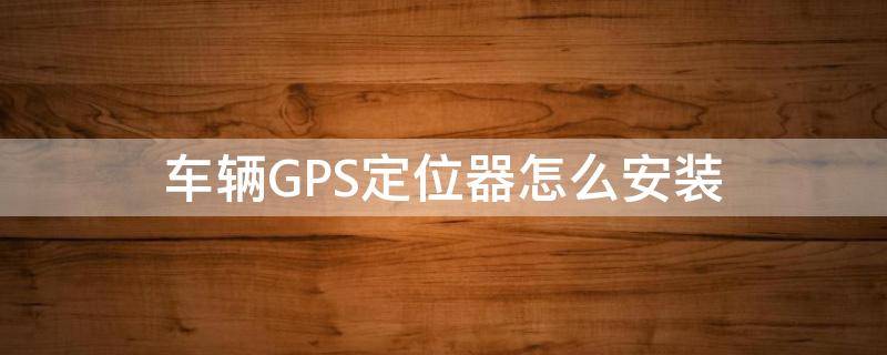 车辆GPS定位器怎么安装（汽车gps定位系统怎么安装）