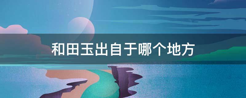 和田玉出自于哪个地方（和田玉来历）