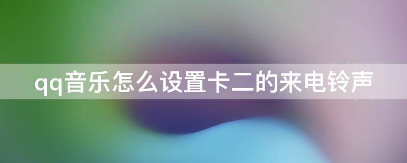 qq音乐怎么设置卡二的来电铃声（qq音乐怎么设置卡二的来电铃声华为）