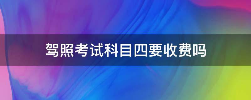 驾照考试科目四要收费吗 驾考科目四要交考试费吗