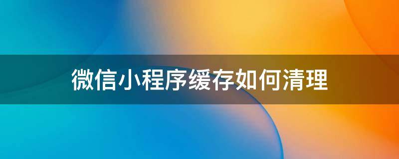 微信小程序缓存如何清理 微信小程序怎么清除缓存