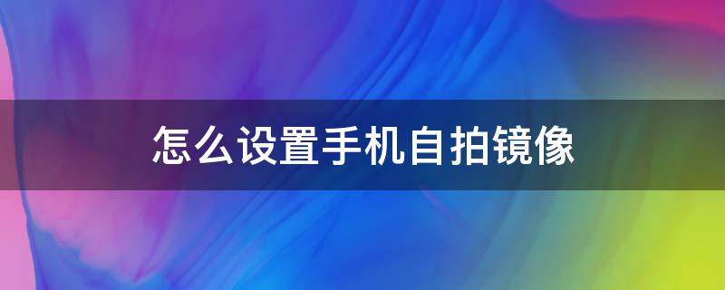 怎么设置手机自拍镜像 手机拍照有镜像怎么设置