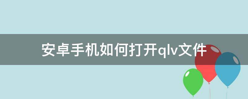 安卓手机如何打开.qlv文件 安卓手机如何打开qlv文件