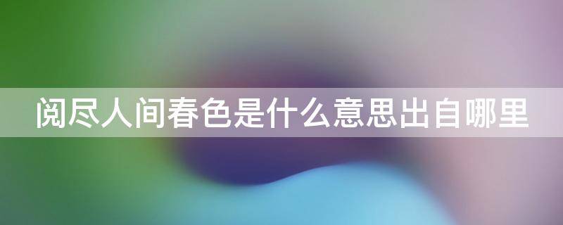 阅尽人间春色是什么意思出自哪里 阅尽人间的意思