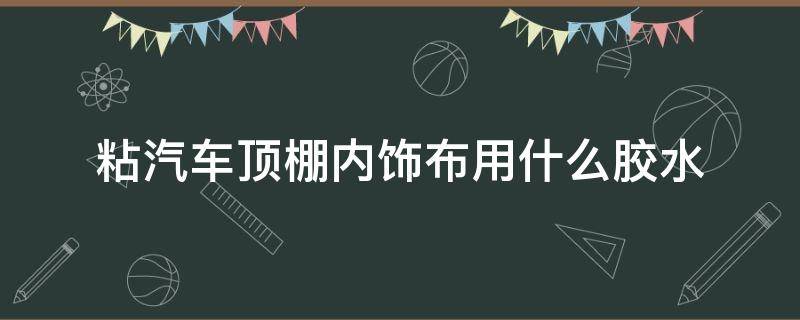 粘汽车顶棚内饰布用什么胶水（汽车车顶布用什么胶粘）