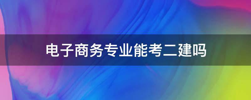 电子商务专业能考二建吗 电子商务专业可以考二建吗