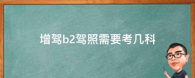 增驾b2驾照需要考几科（增驾b2需要考几个科目）