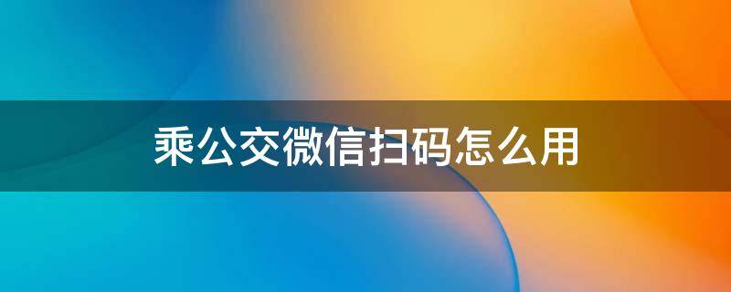 乘公交微信扫码怎么用（怎样用微信扫码乘坐公交）