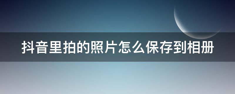 抖音里拍的照片怎么保存到相册 抖音里拍的照片怎么保存到相册里去