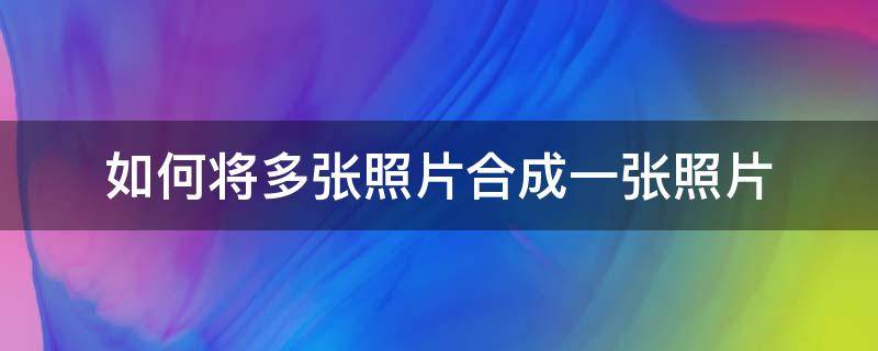 如何将多张照片合成一张照片 华为手机如何将多张照片合成一张照片