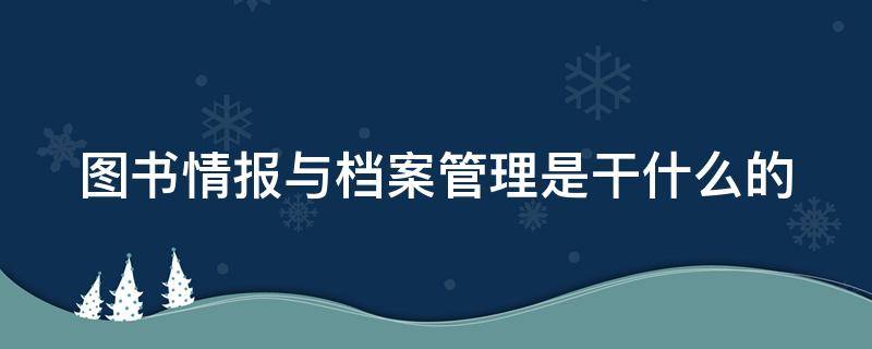 图书情报与档案管理是干什么的（图书情报与档案管理是干啥的）