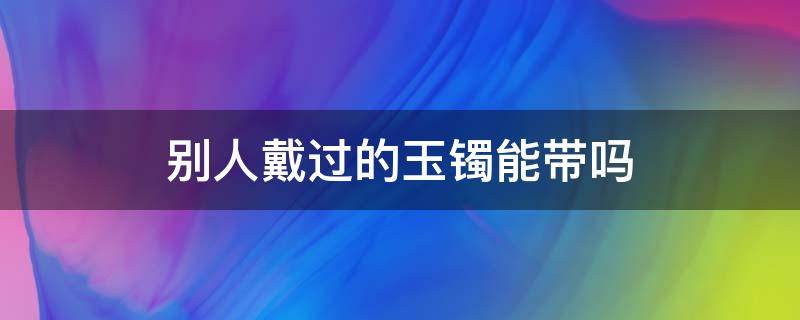 别人戴过的玉镯能带吗（玉镯是不是不能戴别人戴过的）