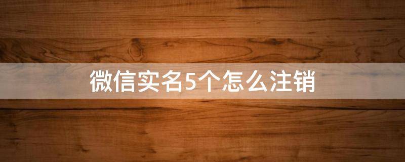 微信实名5个怎么注销 微信实名5个怎么注销不用的微信号