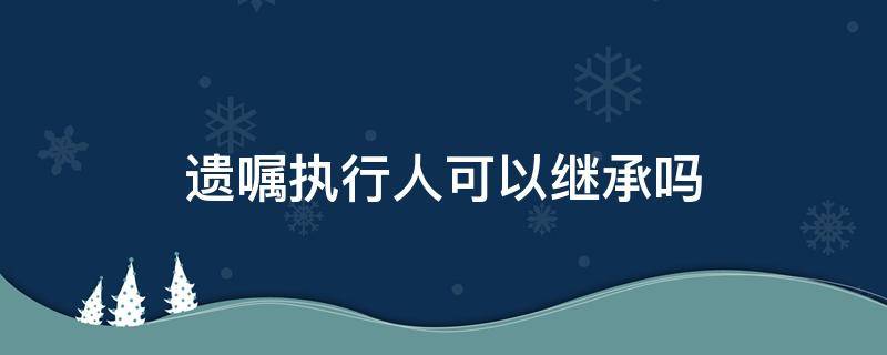 遗嘱执行人可以继承吗 继承开始后,遗嘱执行人