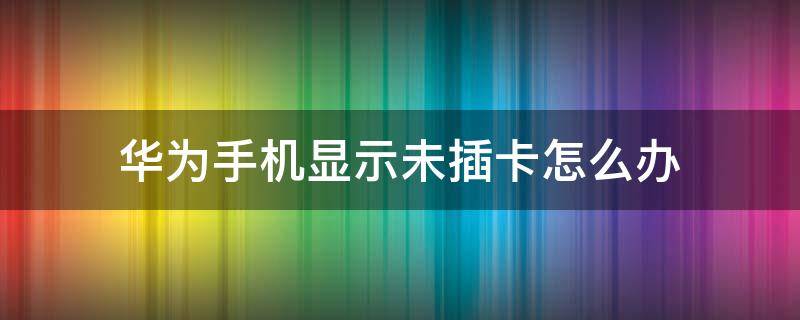 华为手机显示未插卡怎么办 华为手机一直显示未插卡怎么办