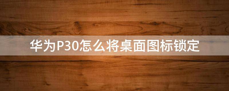 华为P30怎么将桌面图标锁定（华为p30怎么解除桌面锁定）