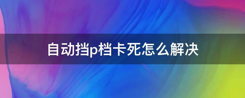 自动挡p档卡死怎么解决（p档老是卡住）